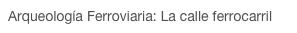 Arqueología Ferroviaria: La calle ferrocarril