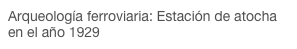 Arqueología ferroviaria: Estación de atocha en el año 1929